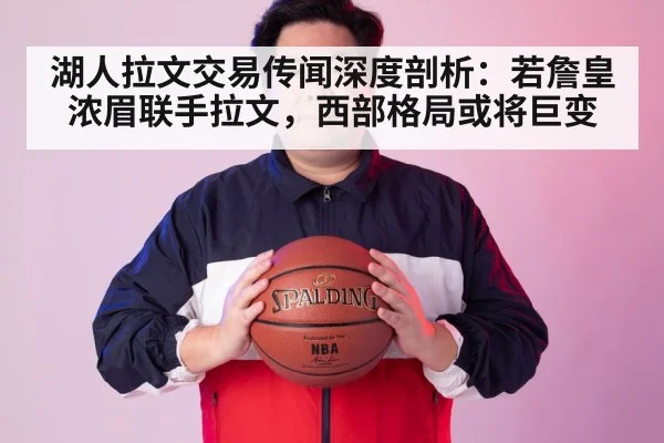湖人拉文交易传闻深度剖析:若詹皇浓眉联手拉文,西部格局或将巨变