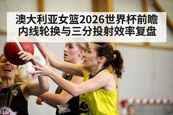 澳大利亚女篮2026世界杯前瞻 内线轮换与三分投射效率复盘